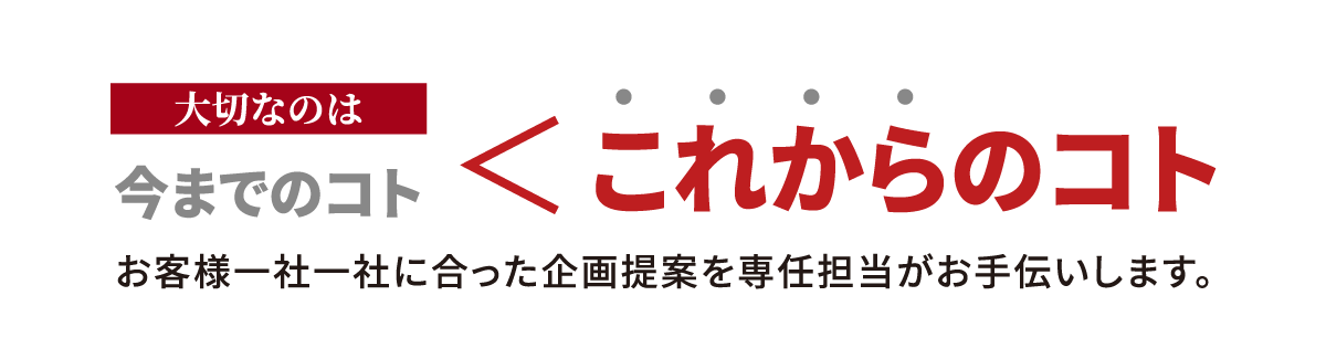 大切なのは、今までのコト、これからのコト、お客様一社一社に合った企画提案を専任担当がお手伝いします。